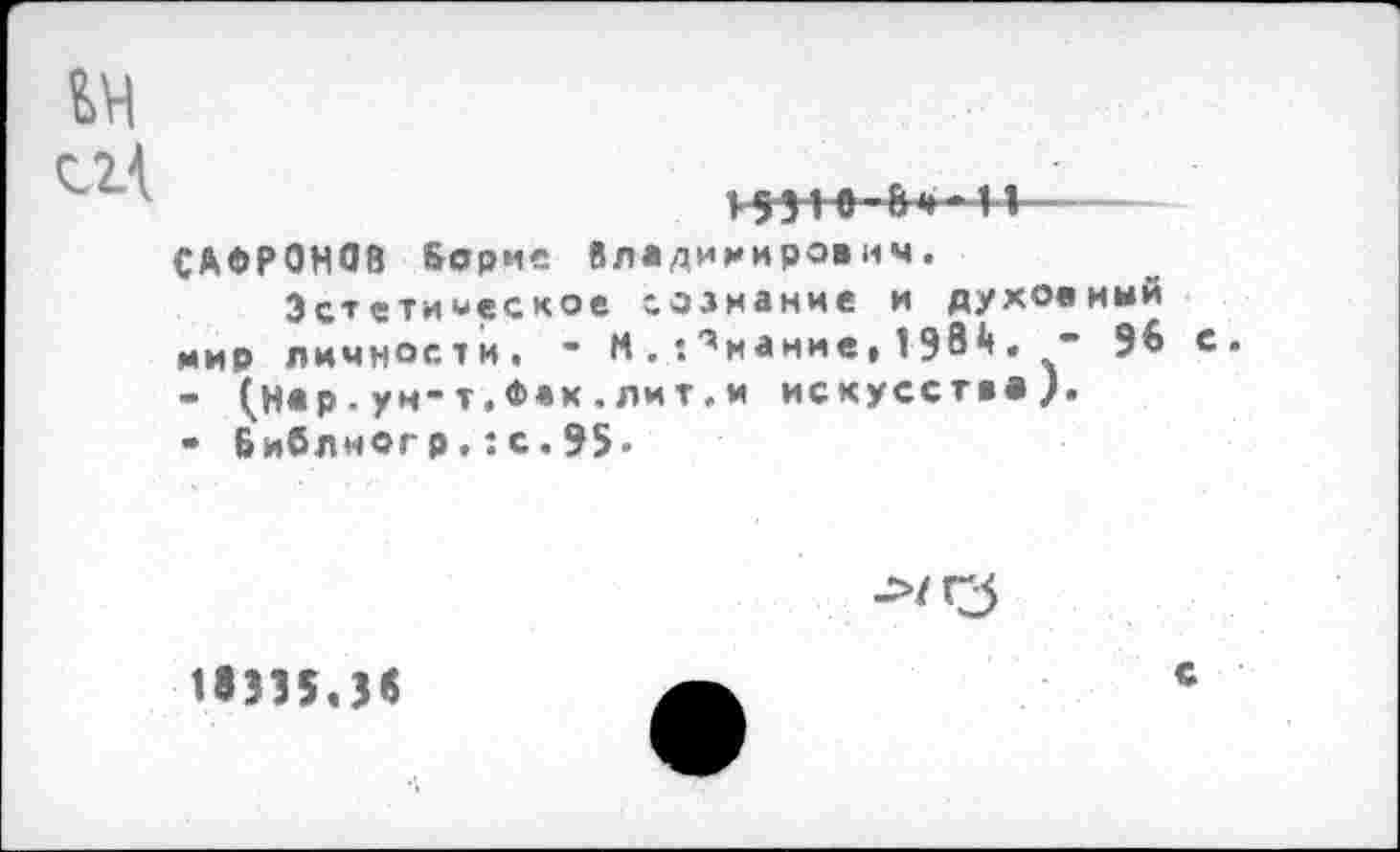 ﻿>55-1»-8 4» 11 —
САФРОНОВ Борис Владимирович.
Эстетическое сознание и духовный мир личности. - М.•.'’мание,1Э8Д.- 98 с.
-	(н«р.ун-т.Ф«к.лит.и искусства?.
-	Библногр.:с.95-
18335.Зв
с